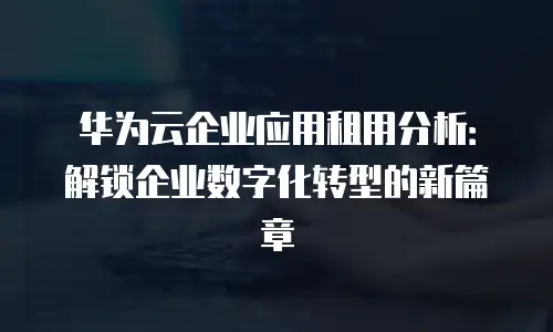 华为云企业应用租用分析：解锁企业数字化转型的新篇章
