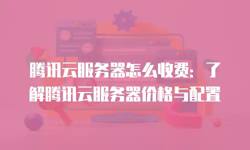 腾讯云服务器怎么收费：了解腾讯云服务器价格与配置