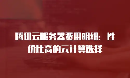 腾讯云服务器费用明细：性价比高的云计算选择
