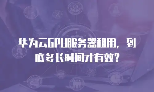 华为云GPU服务器租用，到底多长时间才有效？