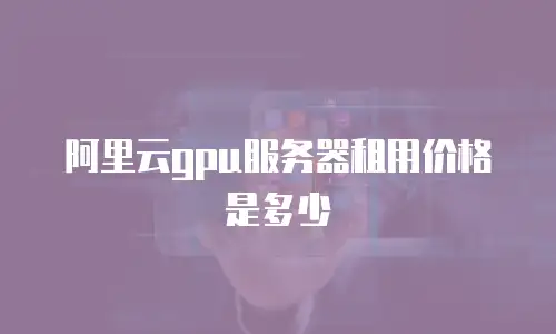 阿里云gpu服务器租用价格是多少