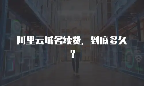 阿里云域名续费，到底多久？