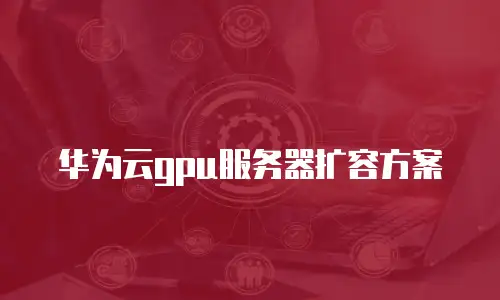 华为云gpu服务器扩容方案