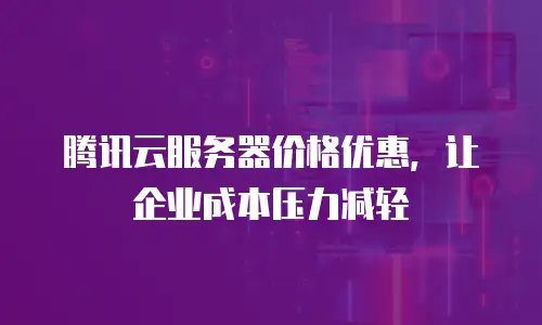 腾讯云服务器价格优惠，让企业成本压力减轻