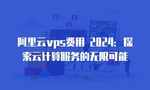 阿里云vps费用 2024：探索云计算服务的无限可能