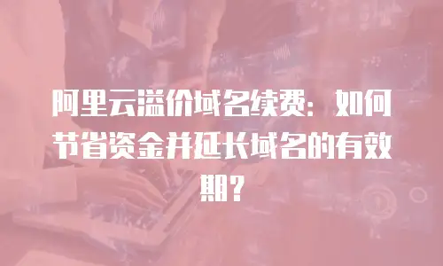 阿里云溢价域名续费：如何节省资金并延长域名的有效期？