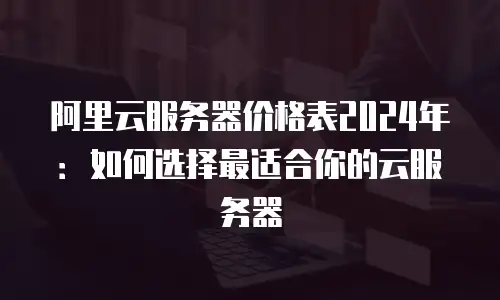 阿里云服务器价格表2024年：如何选择最适合你的云服务器