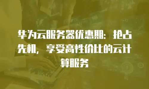 华为云服务器优惠期：抢占先机，享受高性价比的云计算服务
