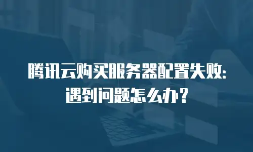 腾讯云购买服务器配置失败：遇到问题怎么办？