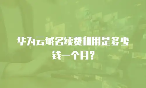 华为云域名续费租用是多少钱一个月？