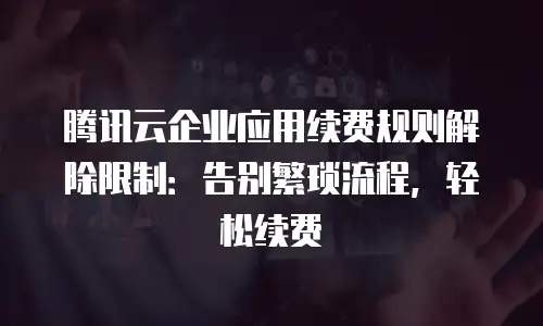 腾讯云企业应用续费规则解除限制：告别繁琐流程，轻松续费