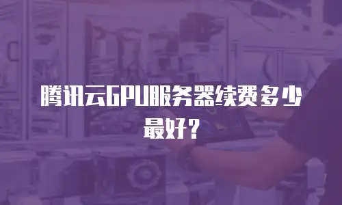 腾讯云GPU服务器续费多少最好？