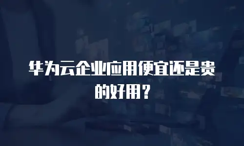 华为云企业应用便宜还是贵的好用？