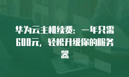 华为云主机续费：一年只需600元，轻松升级你的服务器