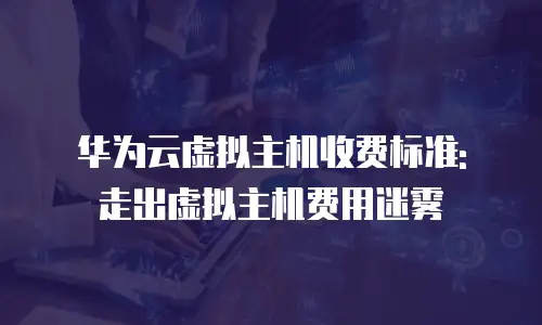 华为云虚拟主机收费标准: 走出虚拟主机费用迷雾