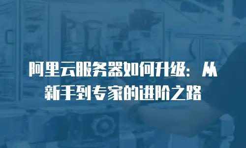 阿里云服务器如何升级：从新手到专家的进阶之路