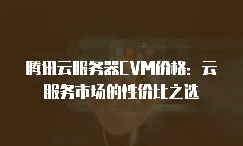 腾讯云服务器CVM价格：云服务市场的性价比之选