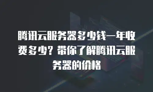 腾讯云服务器多少钱一年收费多少？带你了解腾讯云服务器的价格