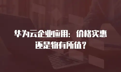 华为云企业应用：价格实惠还是物有所值？