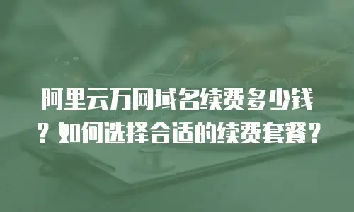 阿里云万网域名续费多少钱？如何选择合适的续费套餐？