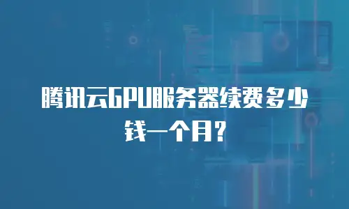 腾讯云GPU服务器续费多少钱一个月？