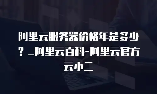 阿里云服务器价格年是多少？_阿里云百科-阿里云官方云小二