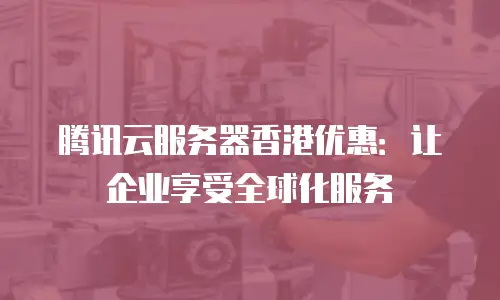 腾讯云服务器香港优惠：让企业享受全球化服务