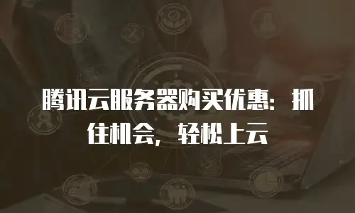 腾讯云服务器购买优惠：抓住机会，轻松上云