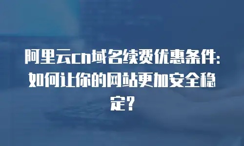阿里云cn域名续费优惠条件：如何让你的网站更加安全稳定？