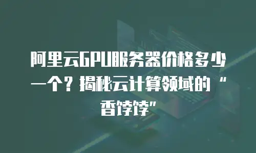 阿里云GPU服务器价格多少一个？揭秘云计算领域的“香饽饽”