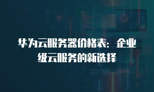 华为云服务器价格表：企业级云服务的新选择