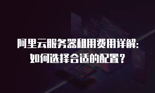 阿里云服务器租用费用详解：如何选择合适的配置？