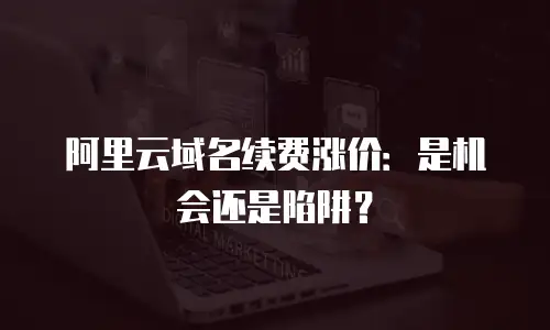 阿里云域名续费涨价：是机会还是陷阱？