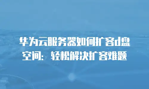 华为云服务器如何扩容d盘空间：轻松解决扩容难题