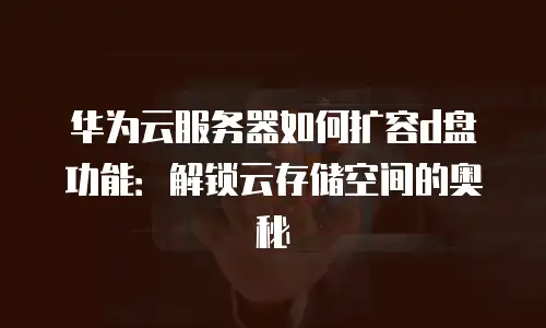华为云服务器如何扩容d盘功能：解锁云存储空间的奥秘