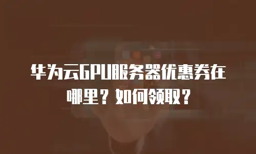 华为云GPU服务器优惠券在哪里？如何领取？
