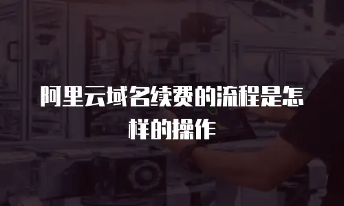 阿里云域名续费的流程是怎样的操作