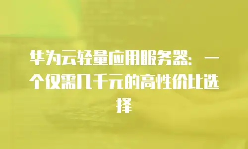 华为云轻量应用服务器：一个仅需几千元的高性价比选择
