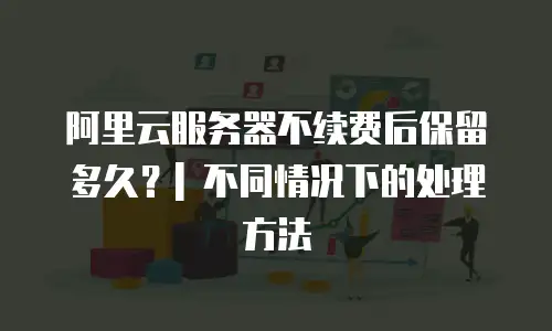 阿里云服务器不续费后保留多久？| 不同情况下的处理方法