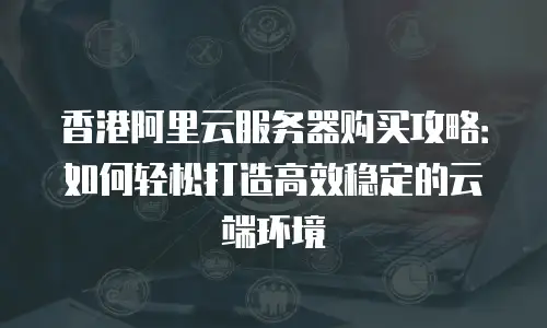 香港阿里云服务器购买攻略：如何轻松打造高效稳定的云端环境