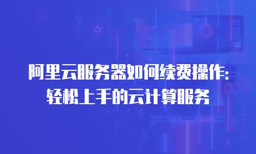 阿里云服务器如何续费操作：轻松上手的云计算服务