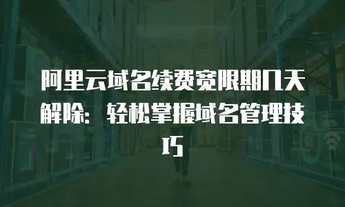 阿里云域名续费宽限期几天解除：轻松掌握域名管理技巧