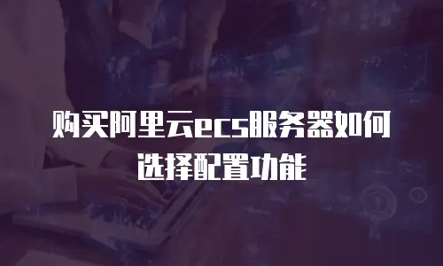 购买阿里云ecs服务器如何选择配置功能