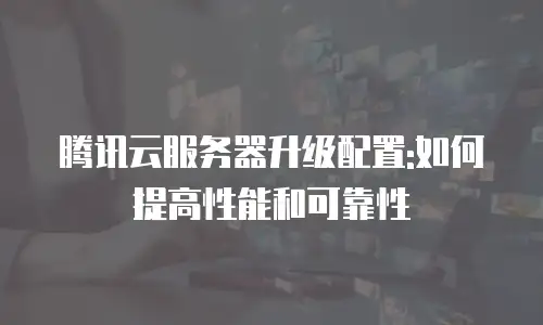 腾讯云服务器升级配置:如何提高性能和可靠性