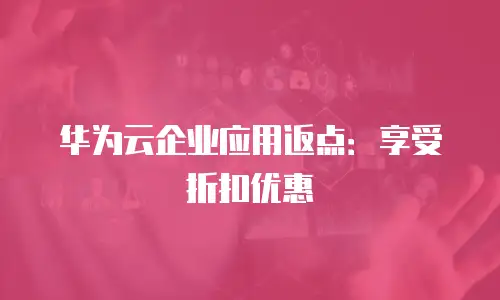 华为云企业应用返点：享受折扣优惠