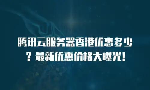 腾讯云服务器香港优惠多少？最新优惠价格大曝光！