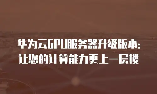 华为云GPU服务器升级版本：让您的计算能力更上一层楼