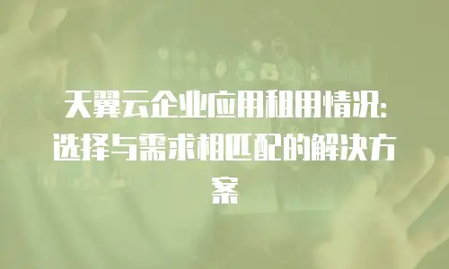 天翼云企业应用租用情况：选择与需求相匹配的解决方案