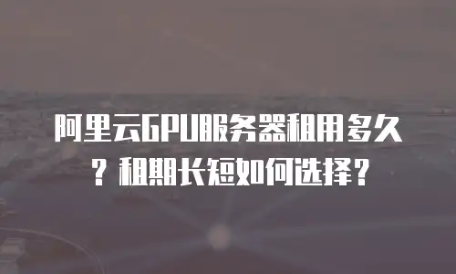 阿里云GPU服务器租用多久？租期长短如何选择？