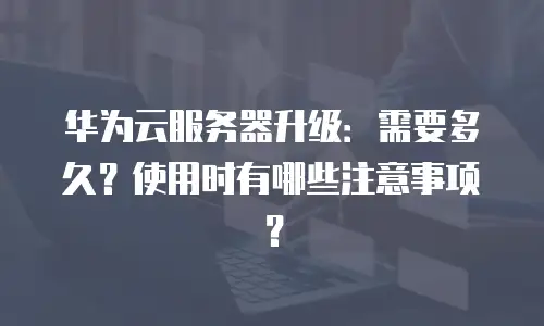 华为云服务器升级：需要多久？使用时有哪些注意事项？